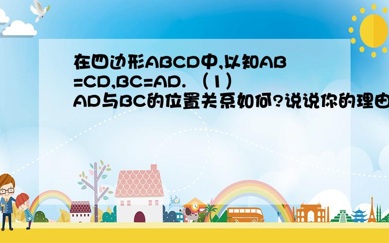 在四边形ABCD中,以知AB=CD,BC=AD. （1）AD与BC的位置关系如何?说说你的理由； （2）∠B与∠D相邻吗?