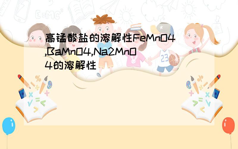 高锰酸盐的溶解性FeMnO4,BaMnO4,Na2MnO4的溶解性