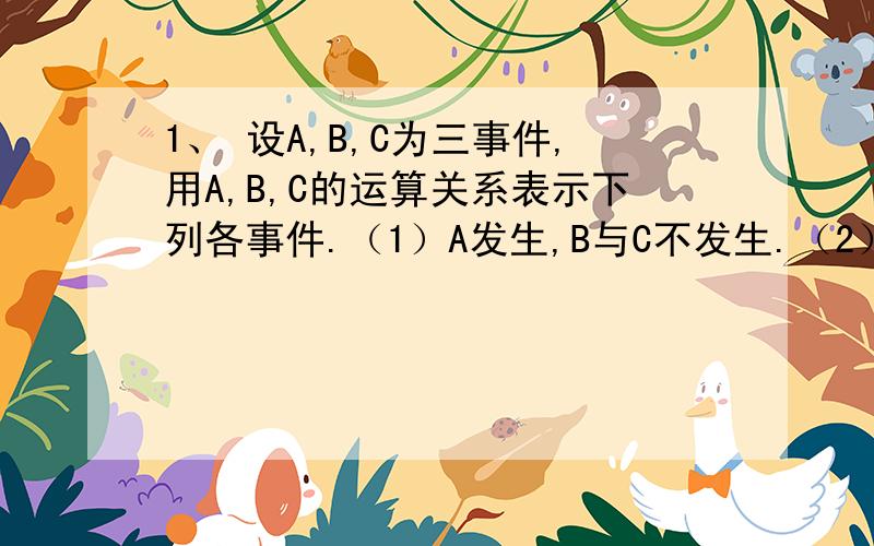 1、 设A,B,C为三事件,用A,B,C的运算关系表示下列各事件.（1）A发生,B与C不发生.（2）A与B都发生,而C不发生.（3）A,B,C中至少有一个发生.（4）A,B,C都发生.（5）A,B,C都不发生.（6）A,B,C中不多于一