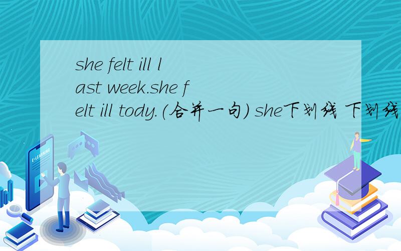 she felt ill last week.she felt ill tody.(合并一句） she下划线 下划线 下划线 last week.