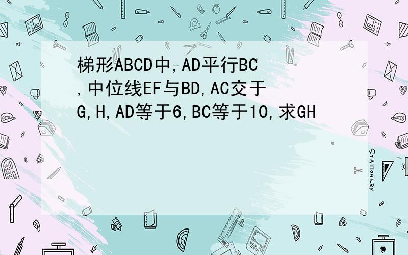 梯形ABCD中,AD平行BC,中位线EF与BD,AC交于G,H,AD等于6,BC等于10,求GH