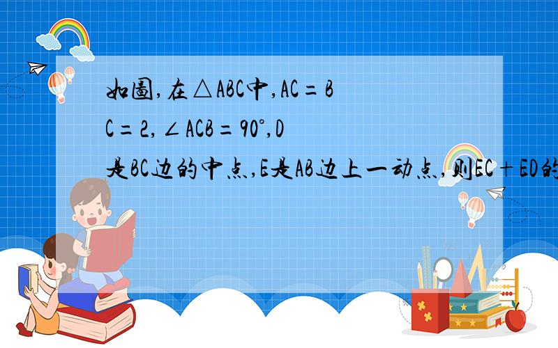 如图,在△ABC中,AC=BC=2,∠ACB=90°,D是BC边的中点,E是AB边上一动点,则EC+ED的最小值是?,已知道是√5,