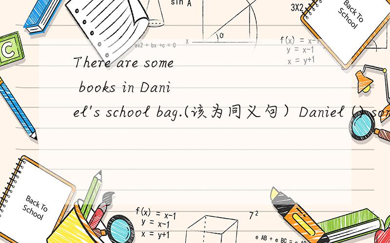 There are some books in Daniel's school bag.(该为同义句）Daniel () some books () () school bag