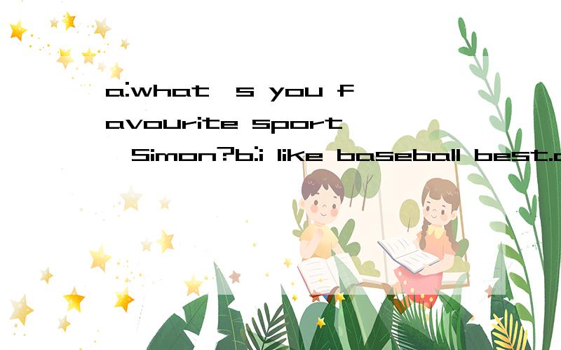 a:what`s you favourite sport,Simon?b:i like baseball best.a:do you often play baseball?b:no,i only play it at the _______.a:whom do you often play baseball with?b:my classmates.a:where do you often play it?>b:in the playground in our school.a:when do
