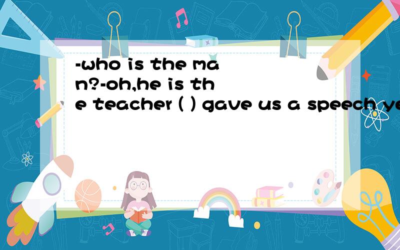 -who is the man?-oh,he is the teacher ( ) gave us a speech yesterday A.who B.whom C.which