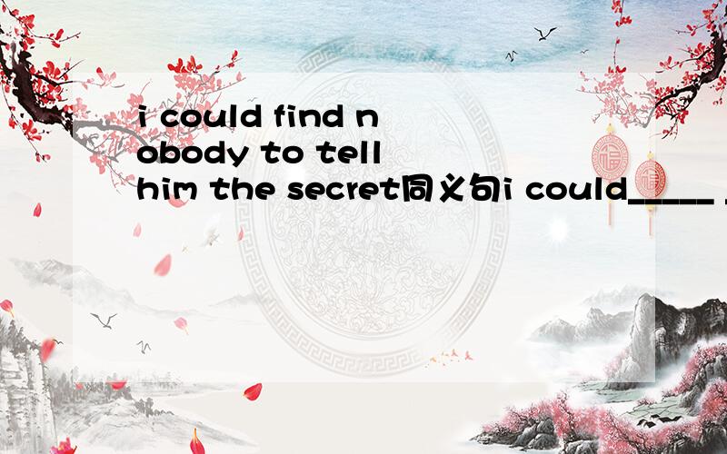 i could find nobody to tell him the secret同义句i could_____ _____ ______ to tell him the secret.还有一道选择题hom many flowers have you received?A.Nothing    B.None   C.No one  D.Not