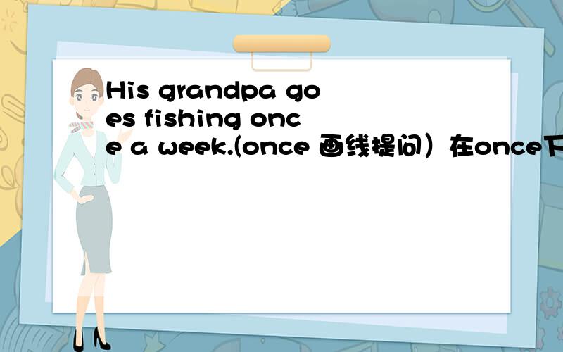 His grandpa goes fishing once a week.(once 画线提问）在once下面画线,对这个句子进行画线提问 _____ _____ _____ _____ his grandpa ______ fishing a week?