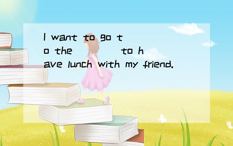 I want to go to the ____to have lunch with my friend.