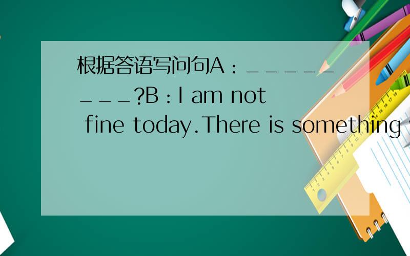 根据答语写问句A：________?B：I am not fine today.There is something wrongwith my head.