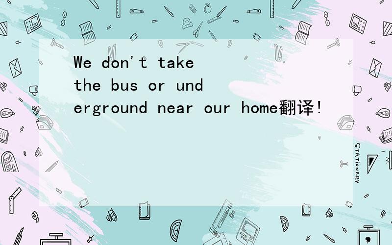 We don't take the bus or underground near our home翻译!
