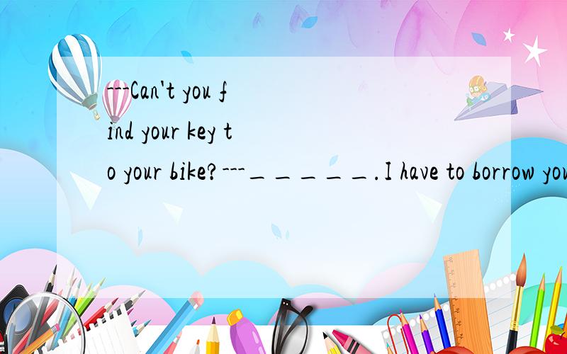 ---Can't you find your key to your bike?---_____.I have to borrow yours.A.Yes,I can.B.No,I can't