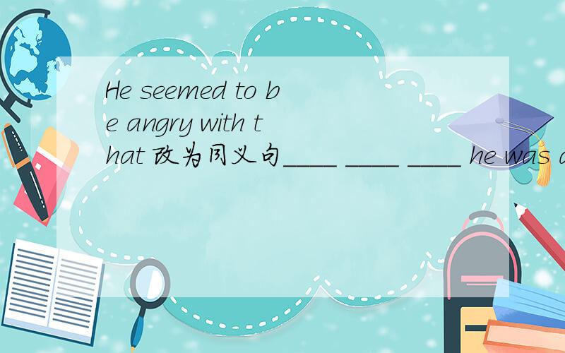 He seemed to be angry with that 改为同义句____ ____ ____ he was angry with that.