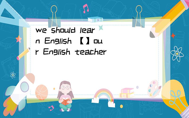 we should learn English 【】our English teacher