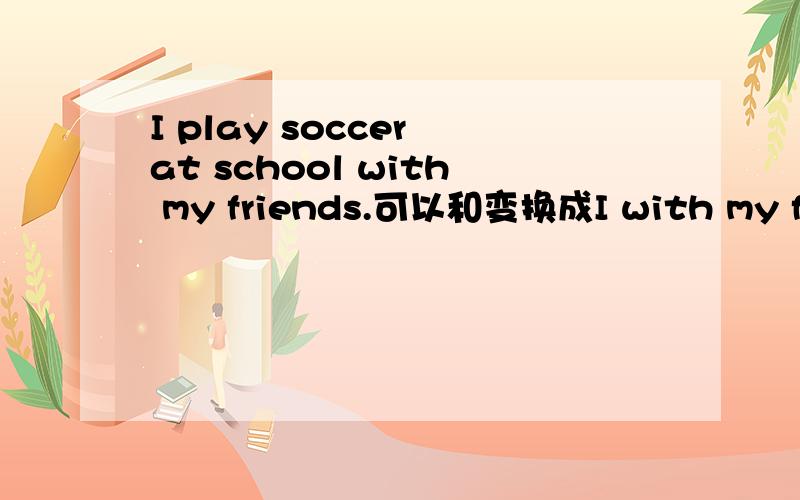 I play soccer at school with my friends.可以和变换成I with my friends play soccer at school.