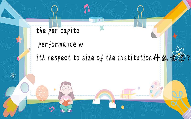 the per capita performance with respect to size of the institution什么意思?其中capita,respect,size,institution分别怎么翻译?