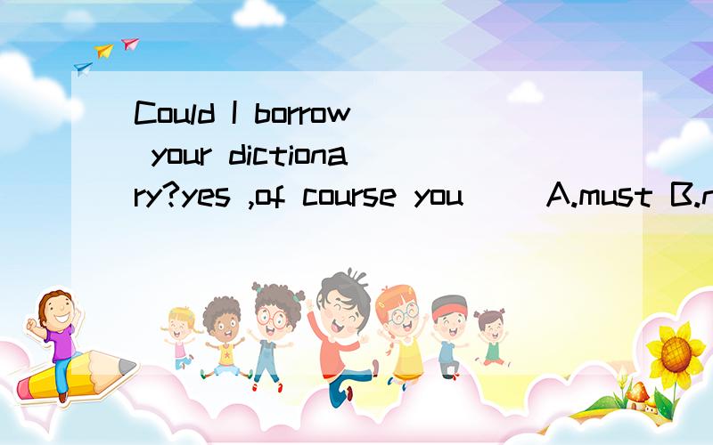 Could I borrow your dictionary?yes ,of course you( )A.must B.need C.can D.could