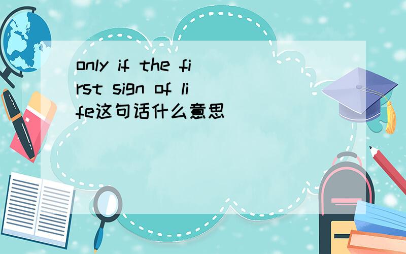 only if the first sign of life这句话什么意思