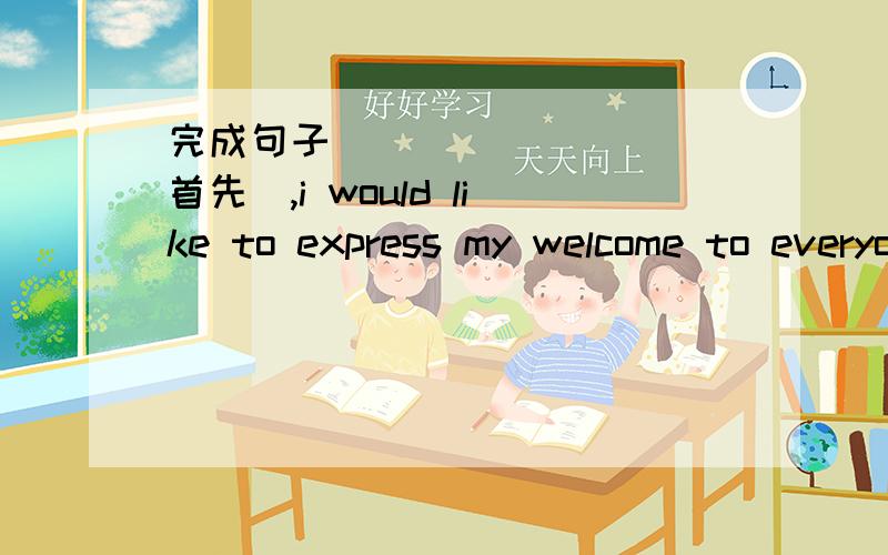 完成句子_________(首先),i would like to express my welcome to everyone(begin)要遵守规则!