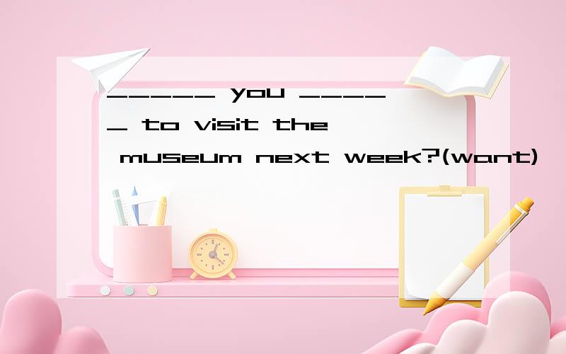 _____ you _____ to visit the museum next week?(want)