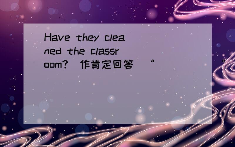 Have they cleaned the classroom?(作肯定回答)“______” _____,_____ _____.前面的“____”不知道填什么