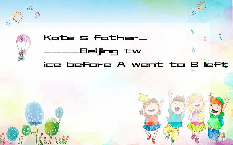 Kate s father_____Beijing twice before A went to B left for C has gone to D has been to