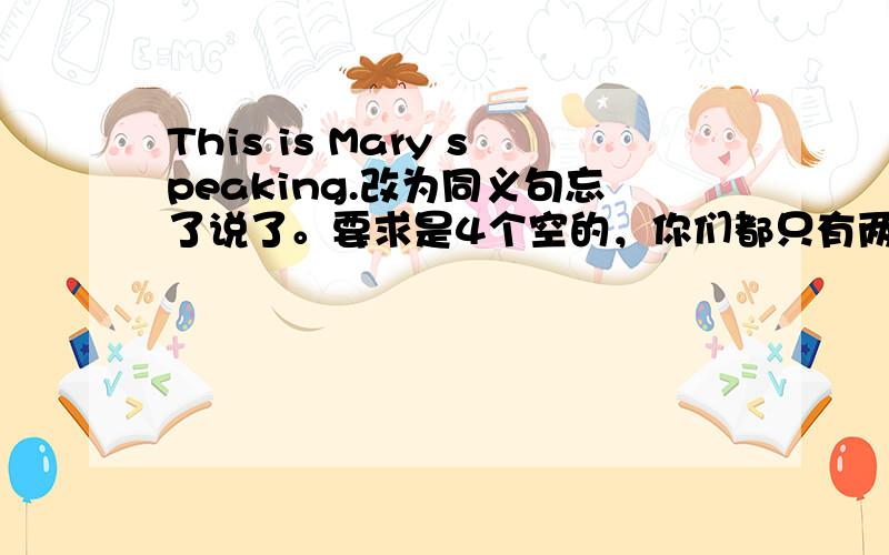 This is Mary speaking.改为同义句忘了说了。要求是4个空的，你们都只有两三个空的，所以不行啊