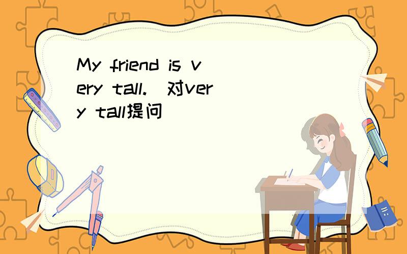 My friend is very tall.(对very tall提问)