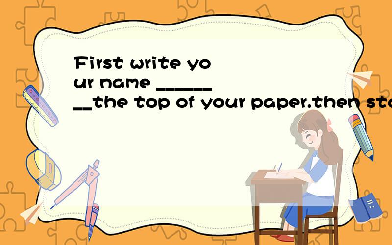 First write your name ________the top of your paper.then start___your workA,on,withB,on,forC,at,\d,at,for