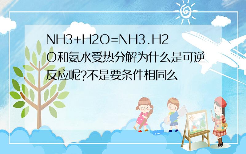 NH3+H2O=NH3.H2O和氨水受热分解为什么是可逆反应呢?不是要条件相同么