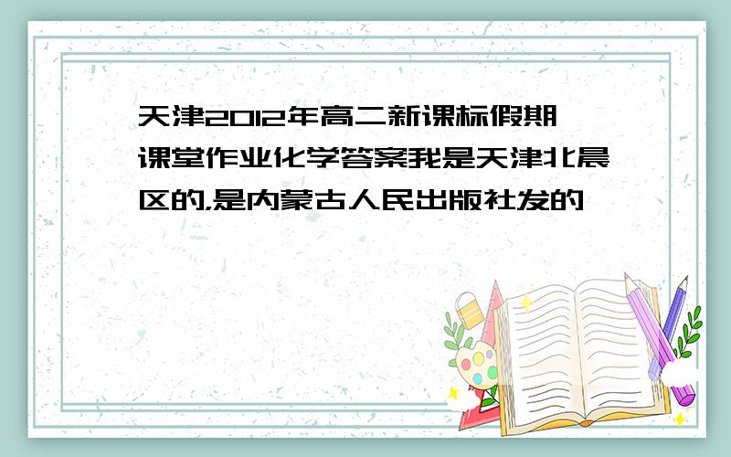 天津2012年高二新课标假期课堂作业化学答案我是天津北晨区的，是内蒙古人民出版社发的