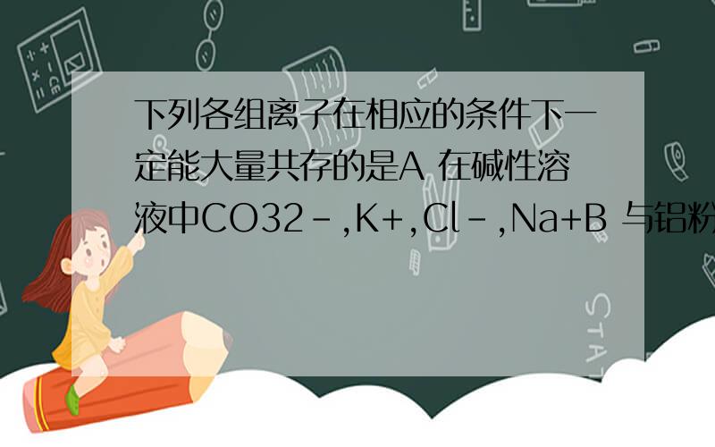 下列各组离子在相应的条件下一定能大量共存的是A 在碱性溶液中CO32-,K+,Cl-,Na+B 与铝粉反应放出氢气的无色溶液中 NO3-,Mg2+,Na+,SO42-C 在c(H+)/c(OH-)=1*10^13的溶液中,NH4+,Ca2+,Cl-,K+D 在中性溶液中 Fe3+,C