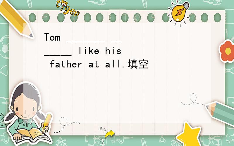 Tom _______ _______ like his father at all.填空