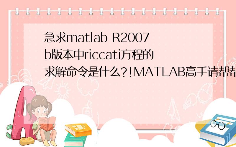 急求matlab R2007b版本中riccati方程的求解命令是什么?!MATLAB高手请帮帮忙啊,急于知道答案,谢谢!