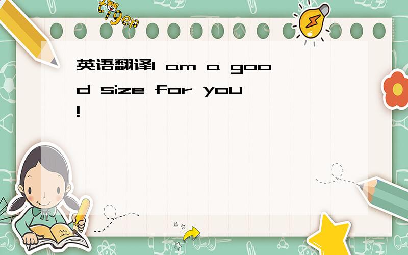 英语翻译I am a good size for you!