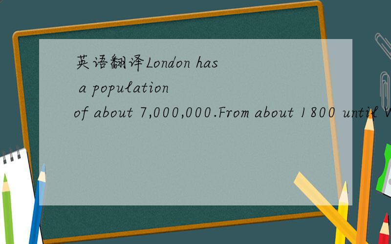 英语翻译London has a population of about 7,000,000.From about 1800 until World War Two,London was the biggest city in the world,but now there are many cities which are much bigger.London is famous for many things.Tourists come from all over the w