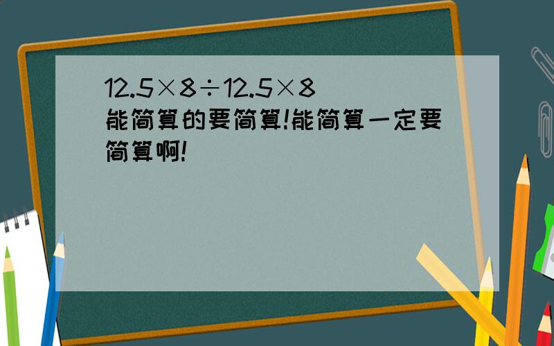 12.5×8÷12.5×8 能简算的要简算!能简算一定要简算啊!