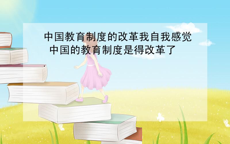 中国教育制度的改革我自我感觉 中国的教育制度是得改革了 .