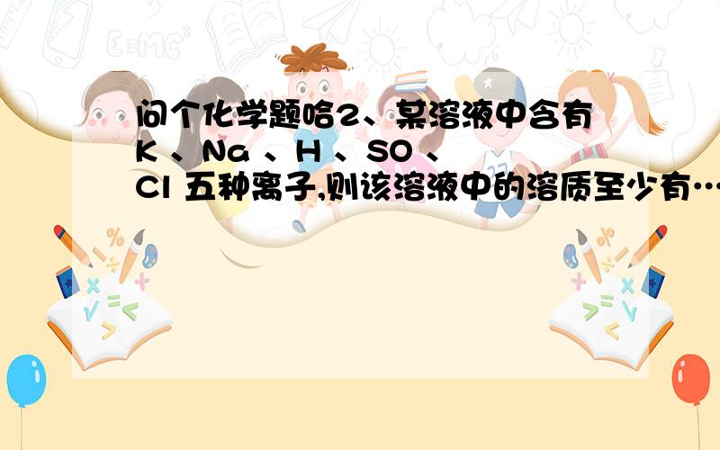 问个化学题哈2、某溶液中含有K 、Na 、H 、SO 、Cl 五种离子,则该溶液中的溶质至少有……（　）A．2种B．3种C．4种D．5种要原因的谢谢