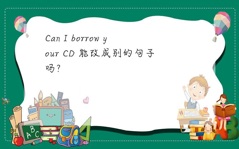 Can I borrow your CD 能改成别的句子吗?