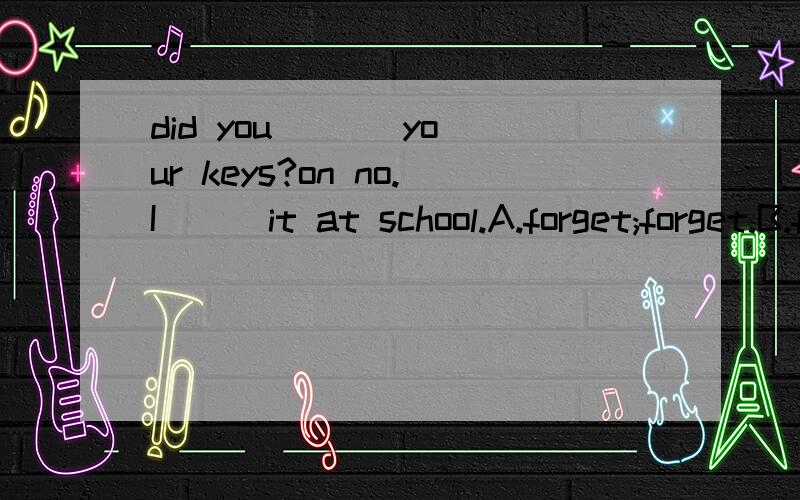 did you ( ) your keys?on no.I ( )it at school.A.forget;forget.B.forgot;forgot C.forget;forgot.