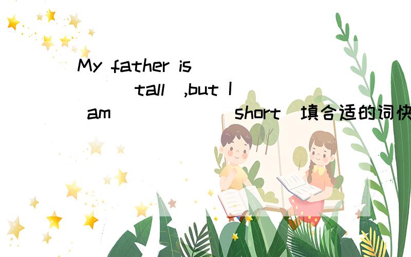 My father is____(tall),but I am _____(short)填合适的词快