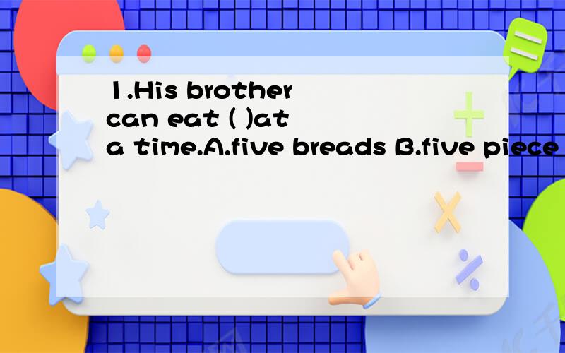 1.His brother can eat ( )at a time.A.five breads B.five piece of breads C.five pieces of bread Dfive pieces of breads2.l need ( )cloth,for l’m going to make ( )clothes.A.a lot of,many B.much,muchC.many manyDmany,a lot of3.ln the future robots will