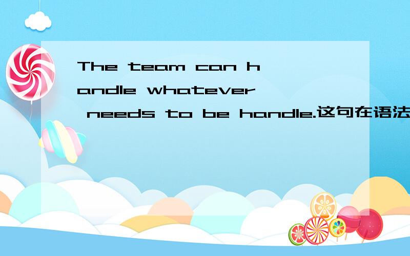 The team can handle whatever needs to be handle.这句在语法上是个什么类型的句子啊特别是从whatever开始就更看不懂了.是to be handled 我写错了，不好意思