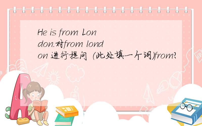 He is from London.对from london 进行提问 （此处填一个词）from?