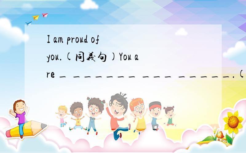 I am proud of you.(同义句)You are _ ______ ___ _____.(两个空)