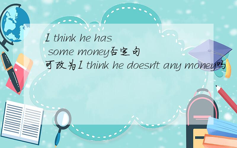 I think he has some money否定句可改为I think he doesn't any money吗