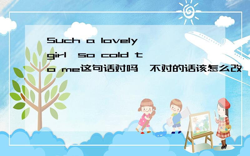 Such a lovely girl,so cold to me这句话对吗,不对的话该怎么改