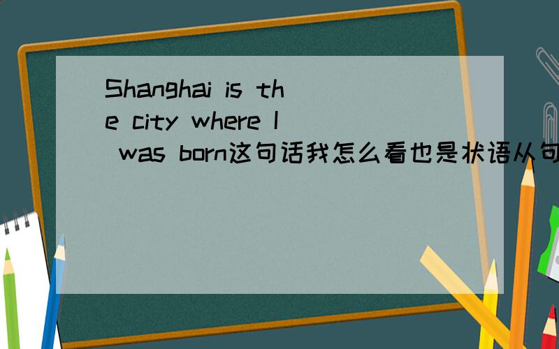 Shanghai is the city where I was born这句话我怎么看也是状语从句,而百度百科里面却说是定语从句,如果要是定语从句是不是 born后面应该加in