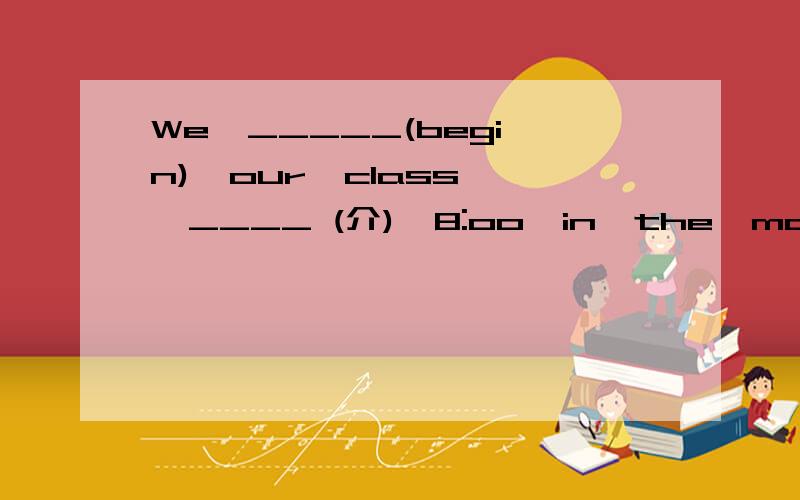 We  _____(begin)  our  class  ____ (介)  8:oo  in  the  morning