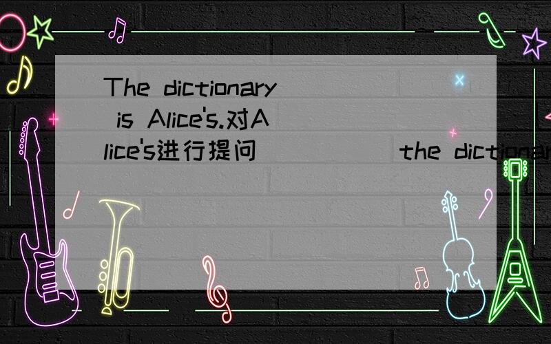 The dictionary is Alice's.对Alice's进行提问( ) ( )the dictionary?